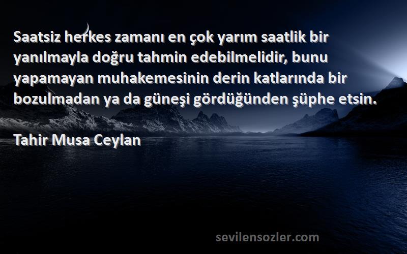 Tahir Musa Ceylan Sözleri 
Saatsiz herkes zamanı en çok yarım saatlik bir yanılmayla doğru tahmin edebilmelidir, bunu yapamayan muhakemesinin derin katlarında bir bozulmadan ya da güneşi gördüğünden şüphe etsin.