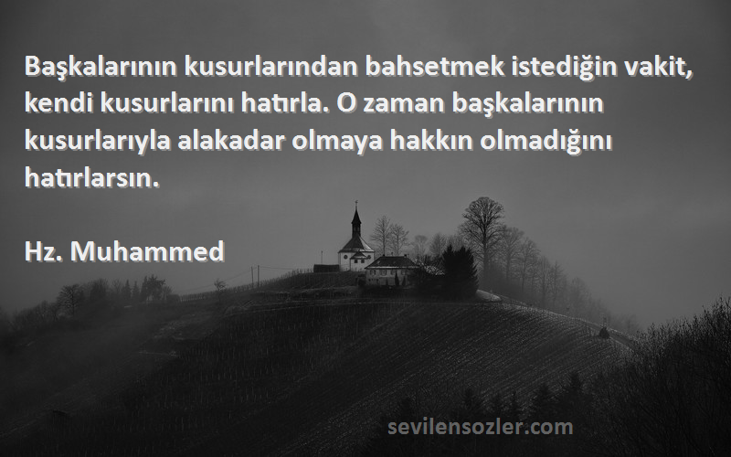 Hz. Muhammed Sözleri 
Başkalarının kusurlarından bahsetmek istediğin vakit, kendi kusurlarını hatırla. O zaman başkalarının kusurlarıyla alakadar olmaya hakkın olmadığını hatırlarsın.