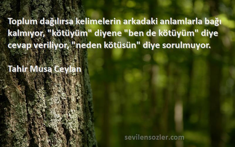 Tahir Musa Ceylan Sözleri 
Toplum dağılırsa kelimelerin arkadaki anlamlarla bağı kalmıyor, kötüyüm diyene ben de kötüyüm diye cevap veriliyor, neden kötüsün diye sorulmuyor.