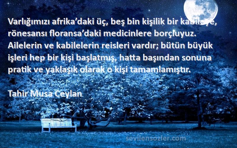 Tahir Musa Ceylan Sözleri 
Varlığımızı afrika’daki üç, beş bin kişilik bir kabileye, rönesansı floransa’daki medicinlere borçluyuz. Ailelerin ve kabilelerin reisleri vardır; bütün büyük işleri hep bir kişi başlatmış, hatta başından sonuna pratik ve yaklaşık olarak o kişi tamamlamıştır.