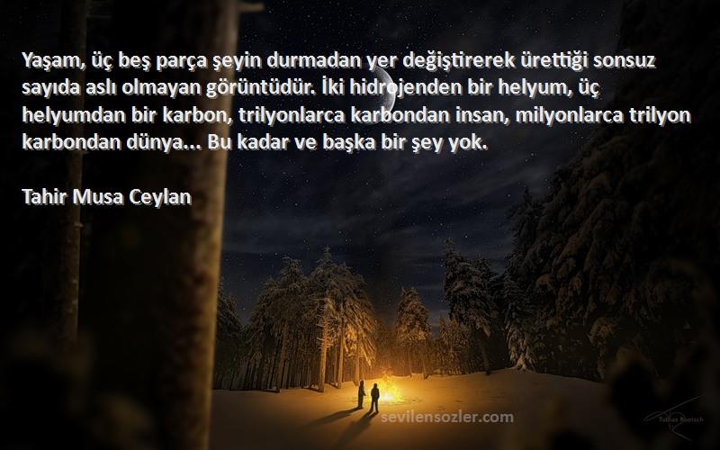 Tahir Musa Ceylan Sözleri 
Yaşam, üç beş parça şeyin durmadan yer değiştirerek ürettiği sonsuz sayıda aslı olmayan görüntüdür. İki hidrojenden bir helyum, üç helyumdan bir karbon, trilyonlarca karbondan insan, milyonlarca trilyon karbondan dünya... Bu kadar ve başka bir şey yok.