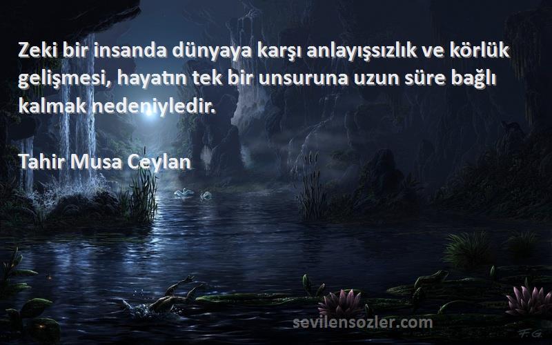 Tahir Musa Ceylan Sözleri 
Zeki bir insanda dünyaya karşı anlayışsızlık ve körlük gelişmesi, hayatın tek bir unsuruna uzun süre bağlı kalmak nedeniyledir.