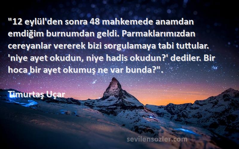 Timurtaş Uçar Sözleri 
12 eylül'den sonra 48 mahkemede anamdan emdiğim burnumdan geldi. Parmaklarımızdan cereyanlar vererek bizi sorgulamaya tabi tuttular. 'niye ayet okudun, niye hadis okudun?' dediler. Bir hoca bir ayet okumuş ne var bunda?.