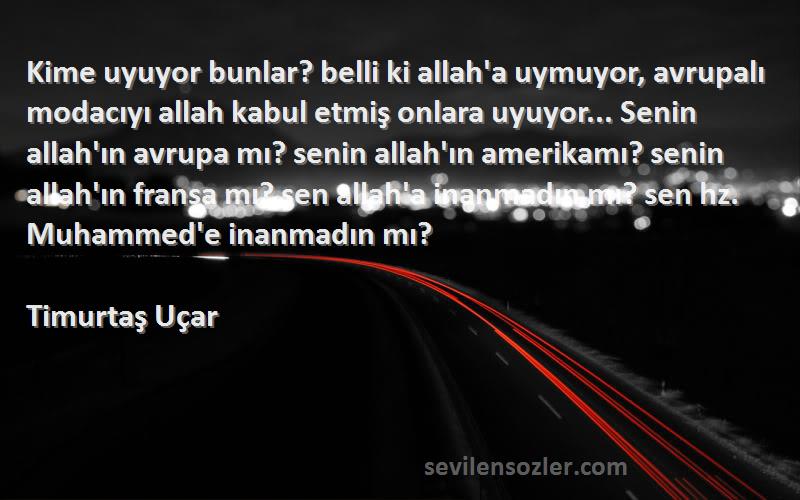 Timurtaş Uçar Sözleri 
Kime uyuyor bunlar? belli ki allah'a uymuyor, avrupalı modacıyı allah kabul etmiş onlara uyuyor... Senin allah'ın avrupa mı? senin allah'ın amerikamı? senin allah'ın fransa mı? sen allah'a inanmadın mı? sen hz. Muhammed'e inanmadın mı?