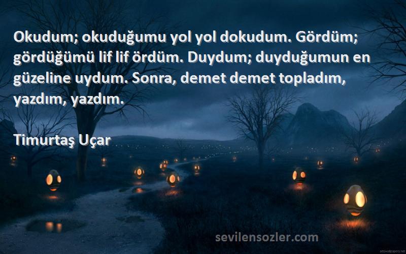 Timurtaş Uçar Sözleri 
Okudum; okuduğumu yol yol dokudum. Gördüm; gördüğümü lif lif ördüm. Duydum; duyduğumun en güzeline uydum. Sonra, demet demet topladım, yazdım, yazdım.