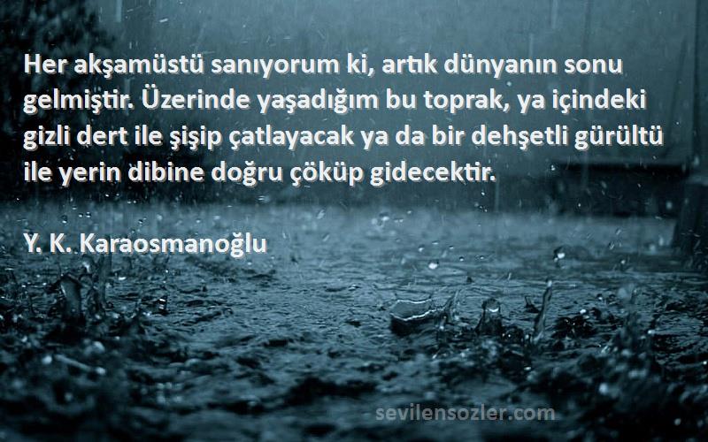 Y. K. Karaosmanoğlu Sözleri 
Her akşamüstü sanıyorum ki, artık dünyanın sonu gelmiştir. Üzerinde yaşadığım bu toprak, ya içindeki gizli dert ile şişip çatlayacak ya da bir dehşetli gürültü ile yerin dibine doğru çöküp gidecektir.