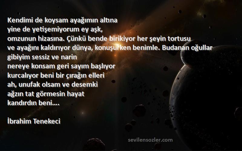 İbrahim Tenekeci Sözleri 
Kendimi de koysam ayağımın altına
yine de yetişemiyorum ey aşk,
omzunun hizasına. Çünkü bende birikiyor her şeyin tortusu
ve ayağını kaldırıyor dünya, konuşurken benimle. Budanan oğullar gibiyim sessiz ve narin
nereye konsam geri sayım başlıyor
kurcalıyor beni bir çırağın elleri
ah, unufak olsam ve desemki
ağzın tat görmesin hayat
kandırdın beni….