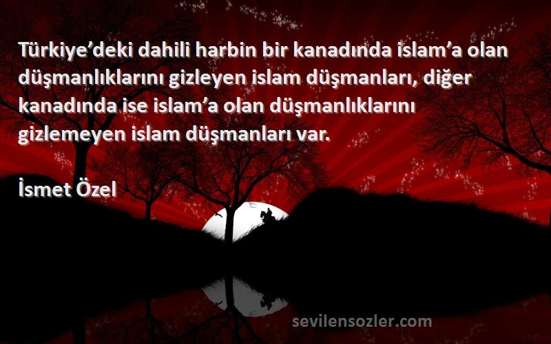 İsmet Özel Sözleri 
Türkiye’deki dahili harbin bir kanadında islam’a olan düşmanlıklarını gizleyen islam düşmanları, diğer kanadında ise islam’a olan düşmanlıklarını gizlemeyen islam düşmanları var.