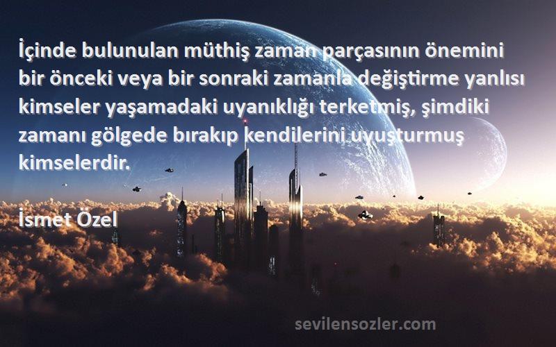 İsmet Özel Sözleri 
İçinde bulunulan müthiş zaman parçasının önemini bir önceki veya bir sonraki zamanla değiştirme yanlısı kimseler yaşamadaki uyanıklığı terketmiş, şimdiki zamanı gölgede bırakıp kendilerini uyuşturmuş kimselerdir.