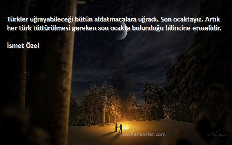 İsmet Özel Sözleri 
Türkler uğrayabileceği bütün aldatmacalara uğradı. Son ocaktayız. Artık her türk tüttürülmesi gereken son ocakta bulunduğu bilincine ermelidir.