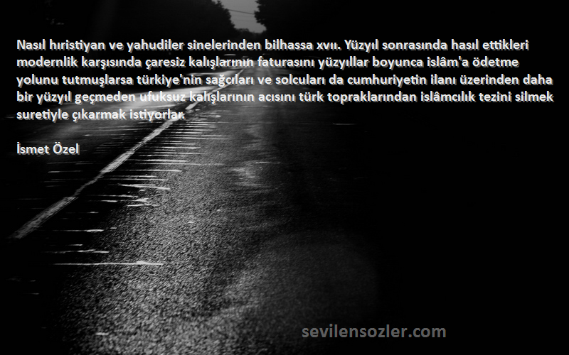 İsmet Özel Sözleri 
Nasıl hıristiyan ve yahudiler sinelerinden bilhassa xvıı. Yüzyıl sonrasında hasıl ettikleri modernlik karşısında çaresiz kalışlarının faturasını yüzyıllar boyunca islâm'a ödetme yolunu tutmuşlarsa türkiye'nin sağcıları ve solcuları da cumhuriyetin ilanı üzerinden daha bir yüzyıl geçmeden ufuksuz kalışlarının acısını türk topraklarından islâmcılık tezini silmek suretiyle çıkarmak istiyorlar.