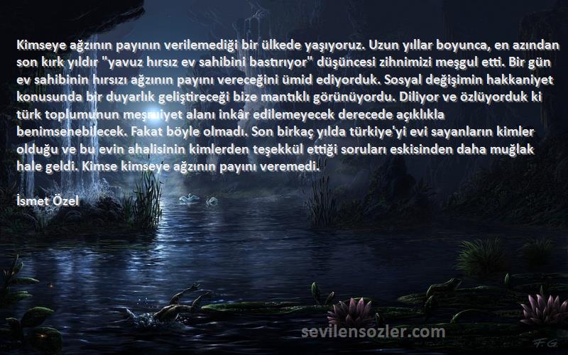 İsmet Özel Sözleri 
Kimseye ağzının payının verilemediği bir ülkede yaşıyoruz. Uzun yıllar boyunca, en azından son kırk yıldır yavuz hırsız ev sahibini bastırıyor düşüncesi zihnimizi meşgul etti. Bir gün ev sahibinin hırsızı ağzının payını vereceğini ümid ediyorduk. Sosyal değişimin hakkaniyet konusunda bir duyarlık geliştireceği bize mantıklı görünüyordu. Diliyor ve özlüyorduk ki türk toplumunun meşruiyet alanı inkâr edilemeyecek derecede açıklıkla benimsenebilecek. Fakat böyle olmadı. Son birkaç yılda türkiye'yi evi sayanların kimler olduğu ve bu evin ahalisinin kimlerden teşekkül ettiği soruları eskisinden daha muğlak hale geldi. Kimse kimseye ağzının payını veremedi.