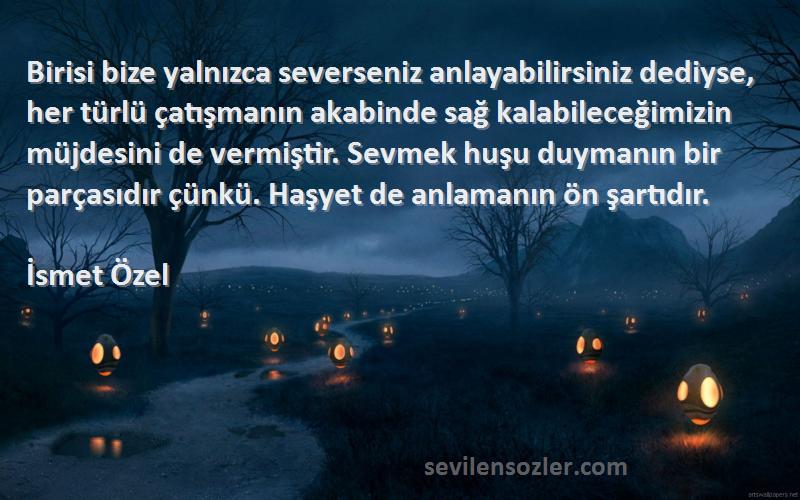 İsmet Özel Sözleri 
Birisi bize yalnızca severseniz anlayabilirsiniz dediyse, her türlü çatışmanın akabinde sağ kalabileceğimizin müjdesini de vermiştir. Sevmek huşu duymanın bir parçasıdır çünkü. Haşyet de anlamanın ön şartıdır.