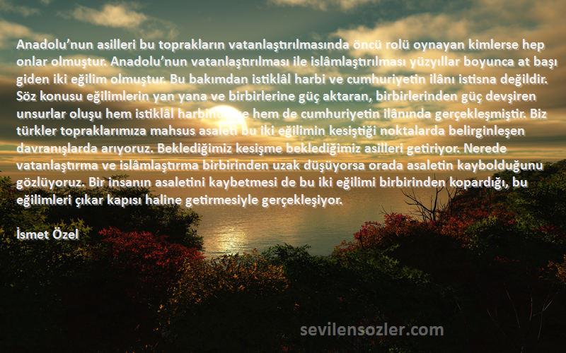 İsmet Özel Sözleri 
Anadolu’nun asilleri bu toprakların vatanlaştırılmasında öncü rolü oynayan kimlerse hep onlar olmuştur. Anadolu’nun vatanlaştırılması ile islâmlaştırılması yüzyıllar boyunca at başı giden iki eğilim olmuştur. Bu bakımdan istiklâl harbi ve cumhuriyetin ilânı istisna değildir. Söz konusu eğilimlerin yan yana ve birbirlerine güç aktaran, birbirlerinden güç devşiren unsurlar oluşu hem istiklâl harbinde ve hem de cumhuriyetin ilânında gerçekleşmiştir. Biz türkler topraklarımıza mahsus asaleti bu iki eğilimin kesiştiği noktalarda belirginleşen davranışlarda arıyoruz. Beklediğimiz kesişme beklediğimiz asilleri getiriyor. Nerede vatanlaştırma ve islâmlaştırma birbirinden uzak düşüyorsa orada asaletin kaybolduğunu gözlüyoruz. Bir insanın asaletini kaybetmesi de bu iki eğilimi birbirinden kopardığı, bu eğilimleri çıkar kapısı haline getirmesiyle gerçekleşiyor.