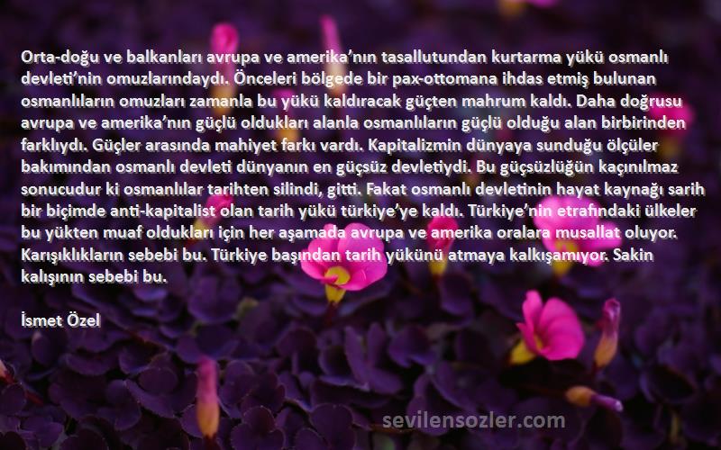 İsmet Özel Sözleri 
Orta-doğu ve balkanları avrupa ve amerika’nın tasallutundan kurtarma yükü osmanlı devleti’nin omuzlarındaydı. Önceleri bölgede bir pax-ottomana ihdas etmiş bulunan osmanlıların omuzları zamanla bu yükü kaldıracak güçten mahrum kaldı. Daha doğrusu avrupa ve amerika’nın güçlü oldukları alanla osmanlıların güçlü olduğu alan birbirinden farklıydı. Güçler arasında mahiyet farkı vardı. Kapitalizmin dünyaya sunduğu ölçüler bakımından osmanlı devleti dünyanın en güçsüz devletiydi. Bu güçsüzlüğün kaçınılmaz sonucudur ki osmanlılar tarihten silindi, gitti. Fakat osmanlı devletinin hayat kaynağı sarih bir biçimde anti-kapitalist olan tarih yükü türkiye’ye kaldı. Türkiye’nin etrafındaki ülkeler bu yükten muaf oldukları için her aşamada avrupa ve amerika oralara musallat oluyor. Karışıklıkların sebebi bu. Türkiye başından tarih yükünü atmaya kalkışamıyor. Sakin kalışının sebebi bu.