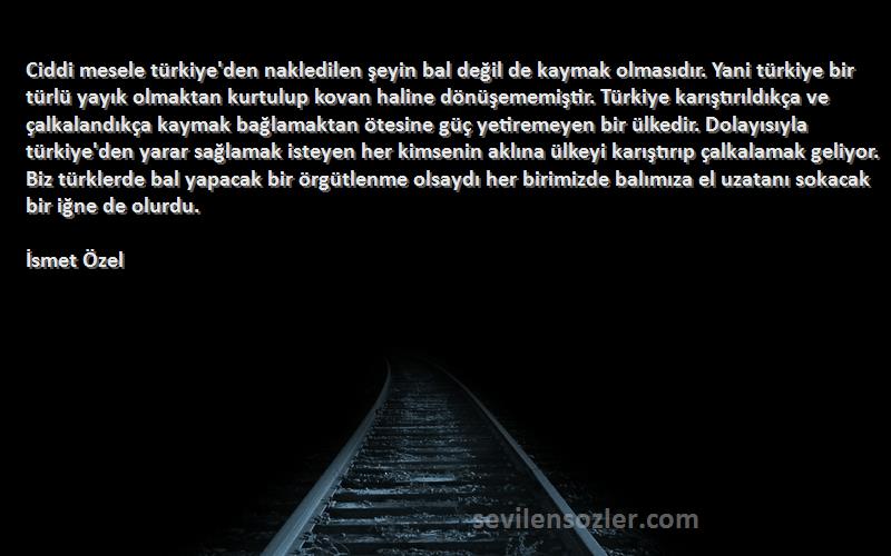 İsmet Özel Sözleri 
Ciddi mesele türkiye'den nakledilen şeyin bal değil de kaymak olmasıdır. Yani türkiye bir türlü yayık olmaktan kurtulup kovan haline dönüşememiştir. Türkiye karıştırıldıkça ve çalkalandıkça kaymak bağlamaktan ötesine güç yetiremeyen bir ülkedir. Dolayısıyla türkiye'den yarar sağlamak isteyen her kimsenin aklına ülkeyi karıştırıp çalkalamak geliyor. Biz türklerde bal yapacak bir örgütlenme olsaydı her birimizde balımıza el uzatanı sokacak bir iğne de olurdu.