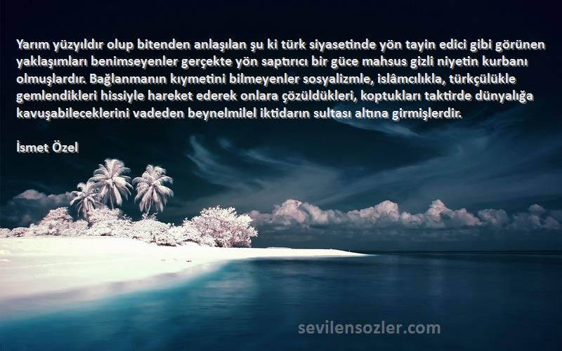 İsmet Özel Sözleri 
Yarım yüzyıldır olup bitenden anlaşılan şu ki türk siyasetinde yön tayin edici gibi görünen yaklaşımları benimseyenler gerçekte yön saptırıcı bir güce mahsus gizli niyetin kurbanı olmuşlardır. Bağlanmanın kıymetini bilmeyenler sosyalizmle, islâmcılıkla, türkçülükle gemlendikleri hissiyle hareket ederek onlara çözüldükleri, koptukları taktirde dünyalığa kavuşabileceklerini vadeden beynelmilel iktidarın sultası altına girmişlerdir.