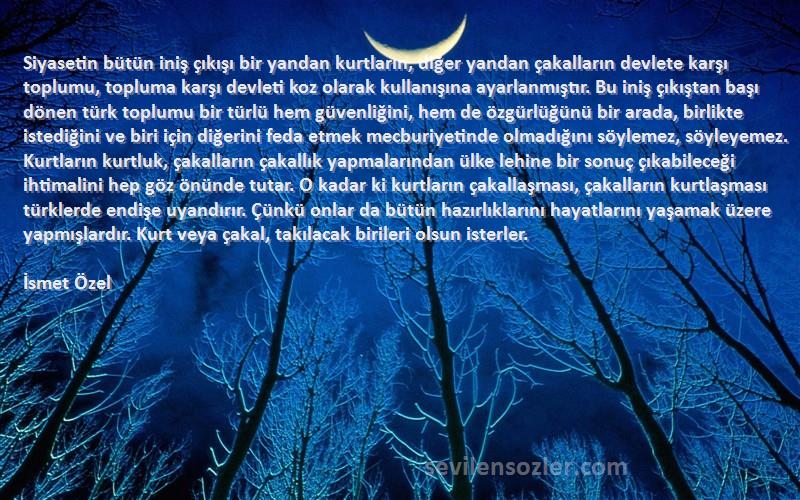 İsmet Özel Sözleri 
Siyasetin bütün iniş çıkışı bir yandan kurtların, diğer yandan çakalların devlete karşı toplumu, topluma karşı devleti koz olarak kullanışına ayarlanmıştır. Bu iniş çıkıştan başı dönen türk toplumu bir türlü hem güvenliğini, hem de özgürlüğünü bir arada, birlikte istediğini ve biri için diğerini feda etmek mecburiyetinde olmadığını söylemez, söyleyemez. Kurtların kurtluk, çakalların çakallık yapmalarından ülke lehine bir sonuç çıkabileceği ihtimalini hep göz önünde tutar. O kadar ki kurtların çakallaşması, çakalların kurtlaşması türklerde endişe uyandırır. Çünkü onlar da bütün hazırlıklarını hayatlarını yaşamak üzere yapmışlardır. Kurt veya çakal, takılacak birileri olsun isterler.