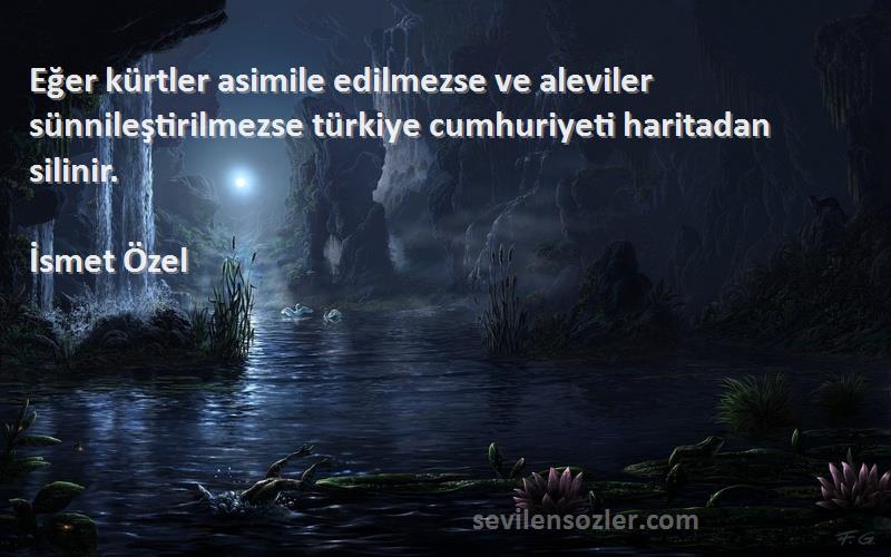 İsmet Özel Sözleri 
Eğer kürtler asimile edilmezse ve aleviler sünnileştirilmezse türkiye cumhuriyeti haritadan silinir.