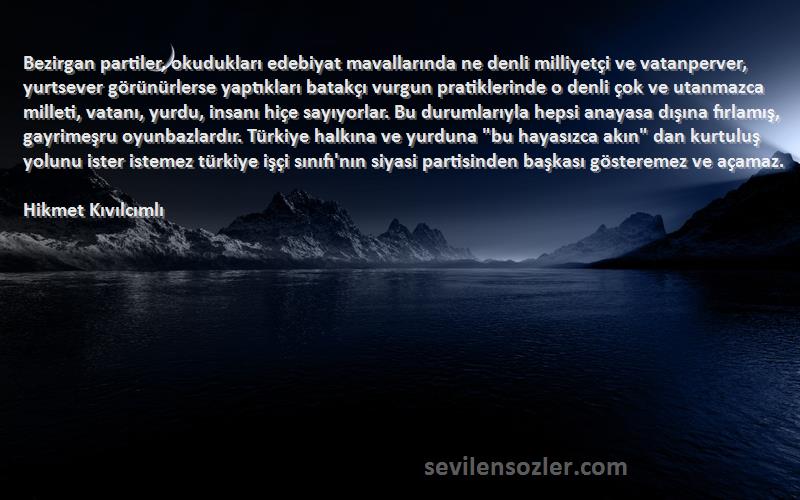 Hikmet Kıvılcımlı Sözleri 
Bezirgan partiler, okudukları edebiyat mavallarında ne denli milliyetçi ve vatanperver, yurtsever görünürlerse yaptıkları batakçı vurgun pratiklerinde o denli çok ve utanmazca milleti, vatanı, yurdu, insanı hiçe sayıyorlar. Bu durumlarıyla hepsi anayasa dışına fırlamış, gayrimeşru oyunbazlardır. Türkiye halkına ve yurduna bu hayasızca akın dan kurtuluş yolunu ister istemez türkiye işçi sınıfı'nın siyasi partisinden başkası gösteremez ve açamaz.