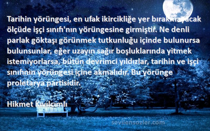 Hikmet Kıvılcımlı Sözleri 
Tarihin yörüngesi, en ufak ikircikliğe yer bırakmayacak ölçüde işçi sınıfı'nın yörüngesine girmiştir. Ne denli parlak göktaşı görünmek tutkunluğu içinde bulunursa bulunsunlar, eğer uzayın sağır boşluklarında yitmek istemiyorlarsa, bütün devrimci yıldızlar, tarihin ve işçi sınıfının yörüngesi içine akmalıdır. Bu yörünge proletarya partisidir.