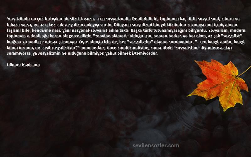 Hikmet Kıvılcımlı Sözleri 
Yeryüzünde en çok tartışılan bir sözcük varsa, o da sosyalizmdir. Denilebilir ki, toplumda kaç türlü sosyal sınıf, zümre ve tabaka varsa, en az o kez çok sosyalizm anlayışı vardır. Dünyada sosyalizmi bin yıl kökünden kazımıya and içmiş alman faşizmi bile, kendisine nazi, yâni nasyonal-sosyalist adını taktı. Başka türlü tutunamıyacağını biliyordu. Sosyalizm, modern toplumda o denli ağır basan bir gerçekliktir. zemâne alâmeti olduğu için, hemen herkes ve her akım, az çok sosyalist kılığına girmedikçe ortaya çıkamıyor. Öyle olduğu için de, her sosyalistim diyene sorulmalıdır: - sen hangi sınıfın, hangi küme insanın, ne çeşit sosyalistisin? bunu herkes, önce kendi kendisine, sonra öteki sosyalistim diyenlere açıkça soramıyorsa, ya sosyalizmin ne olduğunu bilmiyor, yahut bilmek istemiyordur.