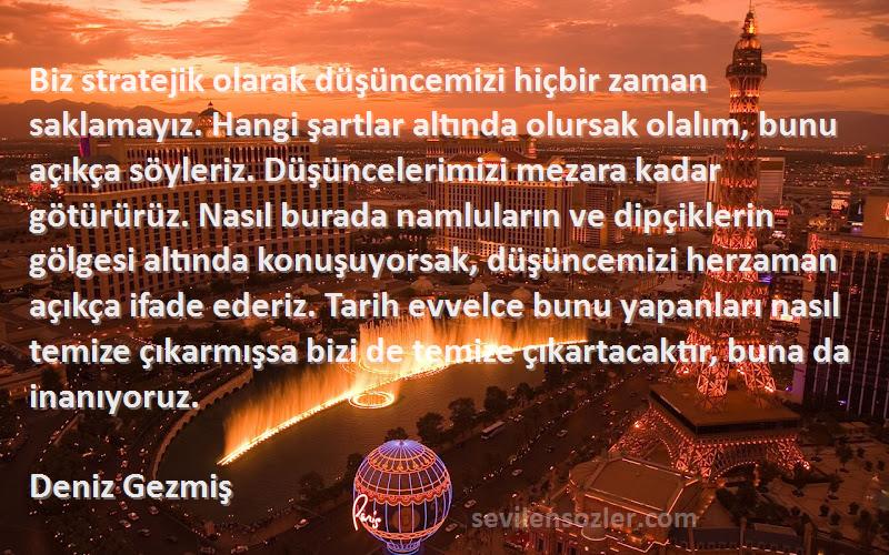 Deniz Gezmiş Sözleri 
Biz stratejik olarak düşüncemizi hiçbir zaman saklamayız. Hangi şartlar altında olursak olalım, bunu açıkça söyleriz. Düşüncelerimizi mezara kadar götürürüz. Nasıl burada namluların ve dipçiklerin gölgesi altında konuşuyorsak, düşüncemizi herzaman açıkça ifade ederiz. Tarih evvelce bunu yapanları nasıl temize çıkarmışsa bizi de temize çıkartacaktır, buna da inanıyoruz.