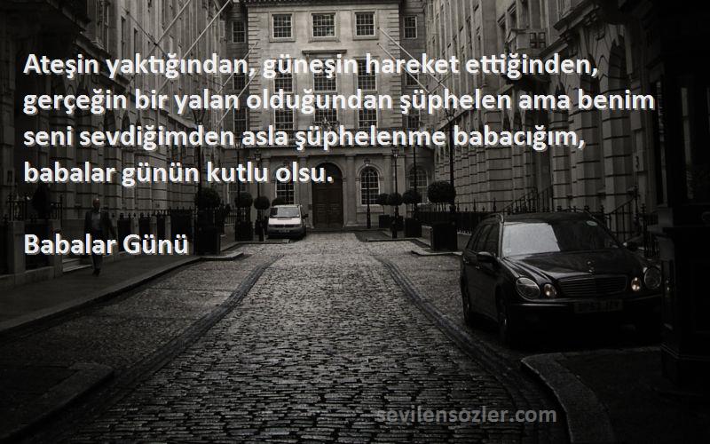 Babalar Günü Sözleri 
Ateşin yaktığından, güneşin hareket ettiğinden, gerçeğin bir yalan olduğundan şüphelen ama benim seni sevdiğimden asla şüphelenme babacığım, babalar günün kutlu olsu.