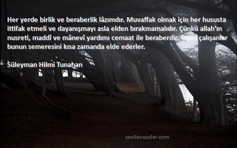 Süleyman Hilmi Tunahan Sözleri 
Her yerde birlik ve beraberlik lâzımdır. Muvaffak olmak için her hususta ittifak etmeli ve dayanışmayı asla elden bırakmamalıdır. Çünkü allah’ın nusreti, maddî ve mânevî yardımı cemaat ile beraberdir. Toplu çalışanlar bunun semeresini kısa zamanda elde ederler.