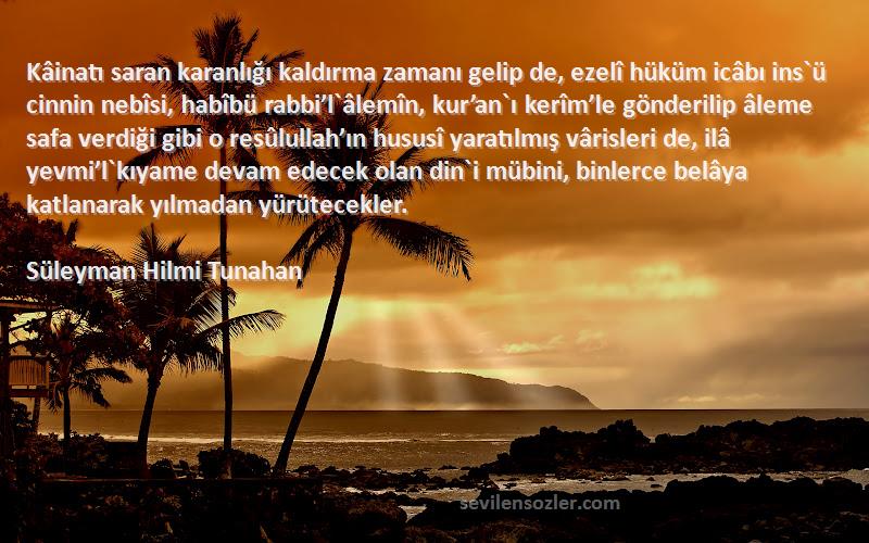 Süleyman Hilmi Tunahan Sözleri 
Kâinatı saran karanlığı kaldırma zamanı gelip de, ezelî hüküm icâbı ins`ü cinnin nebîsi, habîbü rabbi’l`âlemîn, kur’an`ı kerîm’le gönderilip âleme safa verdiği gibi o resûlullah’ın hususî yaratılmış vârisleri de, ilâ yevmi’l`kıyame devam edecek olan din`i mübini, binlerce belâya katlanarak yılmadan yürütecekler.