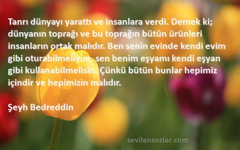 Şeyh Bedreddin Sözleri 
Tanrı dünyayı yarattı ve insanlara verdi. Demek ki; dünyanın toprağı ve bu toprağın bütün ürünleri insanların ortak malıdır. Ben senin evinde kendi evim gibi oturabilmeliyim, sen benim eşyamı kendi eşyan gibi kullanabilmelisin. Çünkü bütün bunlar hepimiz içindir ve hepimizin malıdır.