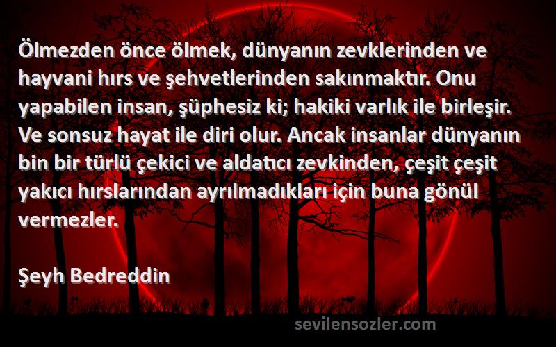 Şeyh Bedreddin Sözleri 
Ölmezden önce ölmek, dünyanın zevklerinden ve hayvani hırs ve şehvetlerinden sakınmaktır. Onu yapabilen insan, şüphesiz ki; hakiki varlık ile birleşir. Ve sonsuz hayat ile diri olur. Ancak insanlar dünyanın bin bir türlü çekici ve aldatıcı zevkinden, çeşit çeşit yakıcı hırslarından ayrılmadıkları için buna gönül vermezler.