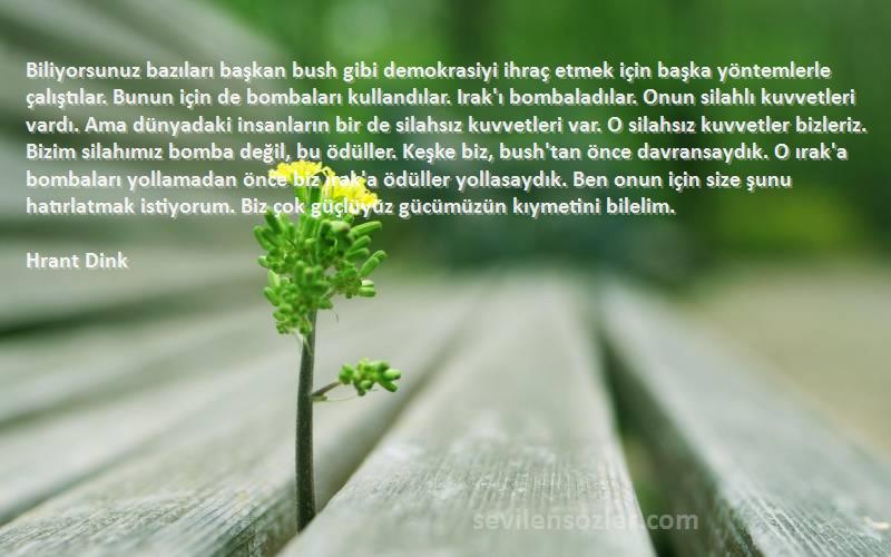 Hrant Dink Sözleri 
Biliyorsunuz bazıları başkan bush gibi demokrasiyi ihraç etmek için başka yöntemlerle çalıştılar. Bunun için de bombaları kullandılar. Irak'ı bombaladılar. Onun silahlı kuvvetleri vardı. Ama dünyadaki insanların bir de silahsız kuvvetleri var. O silahsız kuvvetler bizleriz. Bizim silahımız bomba değil, bu ödüller. Keşke biz, bush'tan önce davransaydık. O ırak'a bombaları yollamadan önce biz ırak'a ödüller yollasaydık. Ben onun için size şunu hatırlatmak istiyorum. Biz çok güçlüyüz gücümüzün kıymetini bilelim.