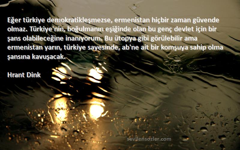 Hrant Dink Sözleri 
Eğer türkiye demokratikleşmezse, ermenistan hiçbir zaman güvende olmaz. Türkiye'nin, boğulmanın eşiğinde olan bu genç devlet için bir şans olabileceğine inanıyorum. Bu ütopya gibi görülebilir ama ermenistan yarın, türkiye sayesinde, ab'ne ait bir komşuya sahip olma şansına kavuşacak.