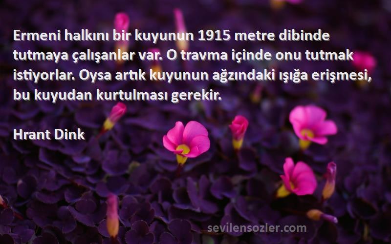 Hrant Dink Sözleri 
Ermeni halkını bir kuyunun 1915 metre dibinde tutmaya çalışanlar var. O travma içinde onu tutmak istiyorlar. Oysa artık kuyunun ağzındaki ışığa erişmesi, bu kuyudan kurtulması gerekir.