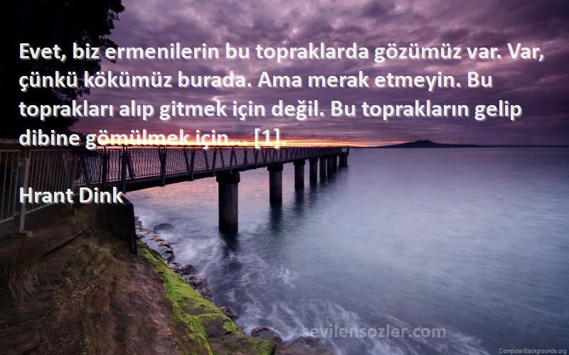 Hrant Dink Sözleri 
Evet, biz ermenilerin bu topraklarda gözümüz var. Var, çünkü kökümüz burada. Ama merak etmeyin. Bu toprakları alıp gitmek için değil. Bu toprakların gelip dibine gömülmek için... [1].