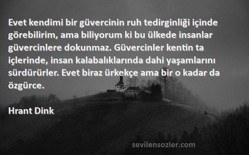 Hrant Dink Sözleri 
Evet kendimi bir güvercinin ruh tedirginliği içinde görebilirim, ama biliyorum ki bu ülkede insanlar güvercinlere dokunmaz. Güvercinler kentin ta içlerinde, insan kalabalıklarında dahi yaşamlarını sürdürürler. Evet biraz ürkekçe ama bir o kadar da özgürce.