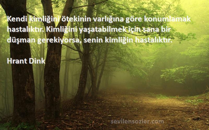 Hrant Dink Sözleri 
Kendi kimliğini ötekinin varlığına göre konumlamak hastalıktır. Kimliğini yaşatabilmek için sana bir düşman gerekiyorsa, senin kimliğin hastalıktır.