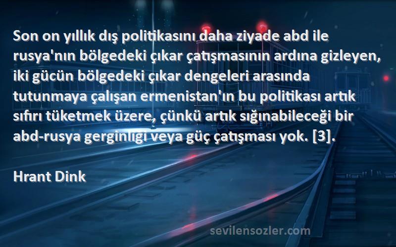 Hrant Dink Sözleri 
Son on yıllık dış politikasını daha ziyade abd ile rusya'nın bölgedeki çıkar çatışmasının ardına gizleyen, iki gücün bölgedeki çıkar dengeleri arasında tutunmaya çalışan ermenistan'ın bu politikası artık sıfırı tüketmek üzere, çünkü artık sığınabileceği bir abd-rusya gerginliği veya güç çatışması yok. [3].