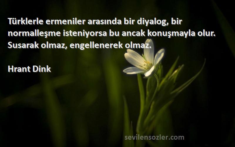 Hrant Dink Sözleri 
Türklerle ermeniler arasında bir diyalog, bir normalleşme isteniyorsa bu ancak konuşmayla olur. Susarak olmaz, engellenerek olmaz.