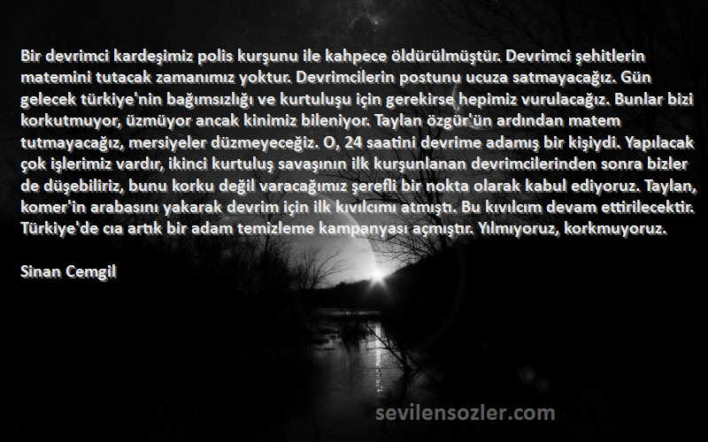 Sinan Cemgil Sözleri 
Bir devrimci kardeşimiz polis kurşunu ile kahpece öldürülmüştür. Devrimci şehitlerin matemini tutacak zamanımız yoktur. Devrimcilerin postunu ucuza satmayacağız. Gün gelecek türkiye'nin bağımsızlığı ve kurtuluşu için gerekirse hepimiz vurulacağız. Bunlar bizi korkutmuyor, üzmüyor ancak kinimiz bileniyor. Taylan özgür'ün ardından matem tutmayacağız, mersiyeler düzmeyeceğiz. O, 24 saatini devrime adamış bir kişiydi. Yapılacak çok işlerimiz vardır, ikinci kurtuluş savaşının ilk kurşunlanan devrimcilerinden sonra bizler de düşebiliriz, bunu korku değil varacağımız şerefli bir nokta olarak kabul ediyoruz. Taylan, komer'in arabasını yakarak devrim için ilk kıvılcımı atmıştı. Bu kıvılcım devam ettirilecektir. Türkiye'de cıa artık bir adam temizleme kampanyası açmıştır. Yılmıyoruz, korkmuyoruz.