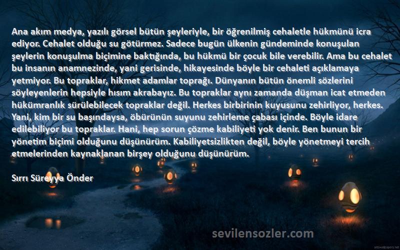 Sırrı Süreyya Önder Sözleri 
Ana akım medya, yazılı görsel bütün şeyleriyle, bir öğrenilmiş cehaletle hükmünü icra ediyor. Cehalet olduğu su götürmez. Sadece bugün ülkenin gündeminde konuşulan şeylerin konuşulma biçimine baktığında, bu hükmü bir çocuk bile verebilir. Ama bu cehalet bu insanın anamnezinde, yani gerisinde, hikayesinde böyle bir cehaleti açıklamaya yetmiyor. Bu topraklar, hikmet adamlar toprağı. Dünyanın bütün önemli sözlerini söyleyenlerin hepsiyle hısım akrabayız. Bu topraklar aynı zamanda düşman icat etmeden hükümranlık sürülebilecek topraklar değil. Herkes birbirinin kuyusunu zehirliyor, herkes. Yani, kim bir su başındaysa, öbürünün suyunu zehirleme çabası içinde. Böyle idare edilebiliyor bu topraklar. Hani, hep sorun çözme kabiliyeti yok denir. Ben bunun bir yönetim biçimi olduğunu düşünürüm. Kabiliyetsizlikten değil, böyle yönetmeyi tercih etmelerinden kaynaklanan birşey olduğunu düşünürüm.