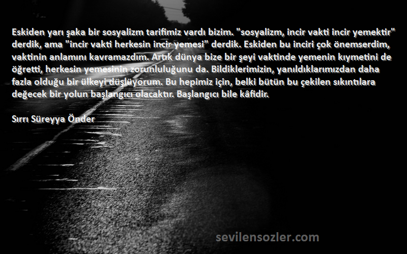 Sırrı Süreyya Önder Sözleri 
Eskiden yarı şaka bir sosyalizm tarifimiz vardı bizim. sosyalizm, incir vakti incir yemektir derdik, ama incir vakti herkesin incir yemesi derdik. Eskiden bu inciri çok önemserdim, vaktinin anlamını kavramazdım. Artık dünya bize bir şeyi vaktinde yemenin kıymetini de öğretti, herkesin yemesinin zorunluluğunu da. Bildiklerimizin, yanıldıklarımızdan daha fazla olduğu bir ülkeyi düşlüyorum. Bu hepimiz için, belki bütün bu çekilen sıkıntılara değecek bir yolun başlangıcı olacaktır. Başlangıcı bile kâfidir.