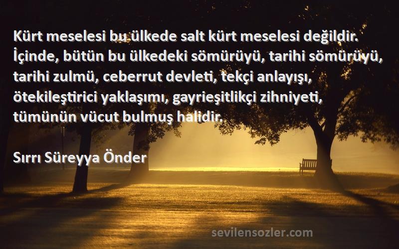 Sırrı Süreyya Önder Sözleri 
Kürt meselesi bu ülkede salt kürt meselesi değildir. İçinde, bütün bu ülkedeki sömürüyü, tarihi sömürüyü, tarihi zulmü, ceberrut devleti, tekçi anlayışı, ötekileştirici yaklaşımı, gayrieşitlikçi zihniyeti, tümünün vücut bulmuş halidir.