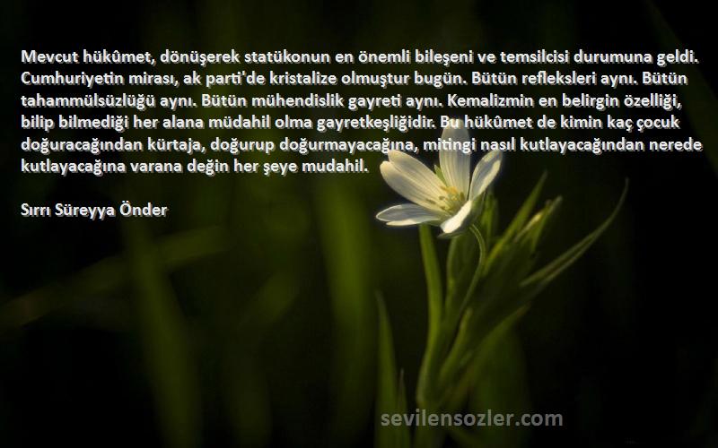 Sırrı Süreyya Önder Sözleri 
Mevcut hükûmet, dönüşerek statükonun en önemli bileşeni ve temsilcisi durumuna geldi. Cumhuriyetin mirası, ak parti'de kristalize olmuştur bugün. Bütün refleksleri aynı. Bütün tahammülsüzlüğü aynı. Bütün mühendislik gayreti aynı. Kemalizmin en belirgin özelliği, bilip bilmediği her alana müdahil olma gayretkeşliğidir. Bu hükûmet de kimin kaç çocuk doğuracağından kürtaja, doğurup doğurmayacağına, mitingi nasıl kutlayacağından nerede kutlayacağına varana değin her şeye mudahil.