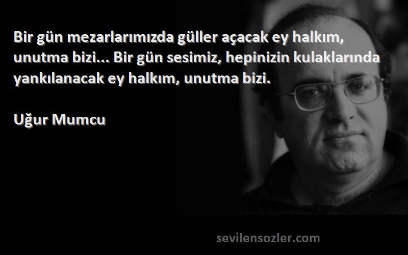 Uğur Mumcu Sözleri 
Bir gün mezarlarımızda güller açacak ey halkım, unutma bizi... Bir gün sesimiz, hepinizin kulaklarında yankılanacak ey halkım, unutma bizi.