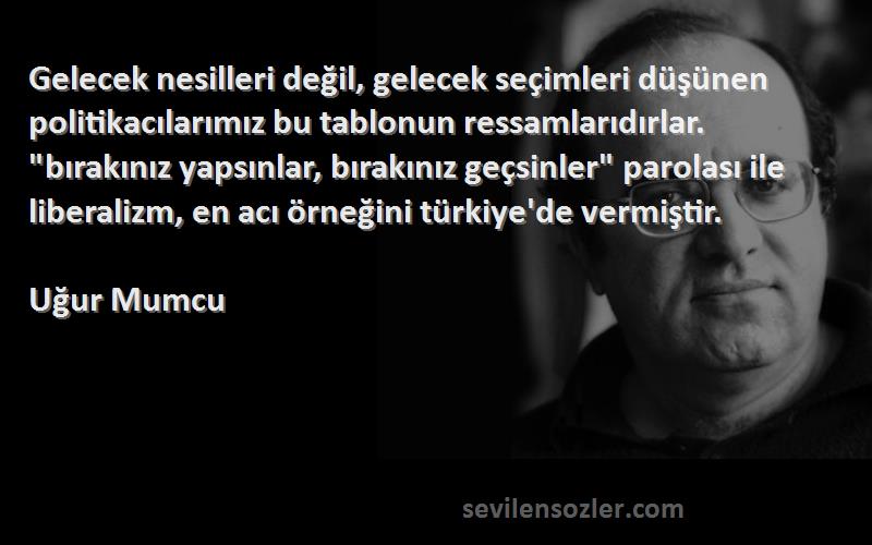 Uğur Mumcu Sözleri 
Gelecek nesilleri değil, gelecek seçimleri düşünen politikacılarımız bu tablonun ressamlarıdırlar. bırakınız yapsınlar, bırakınız geçsinler parolası ile liberalizm, en acı örneğini türkiye'de vermiştir.