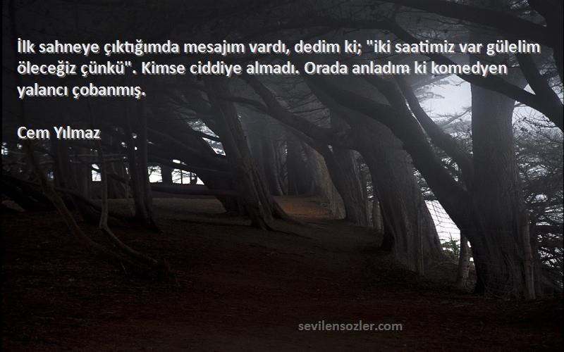 Cem Yılmaz Sözleri 
İlk sahneye çıktığımda mesajım vardı, dedim ki; iki saatimiz var gülelim öleceğiz çünkü. Kimse ciddiye almadı. Orada anladım ki komedyen yalancı çobanmış.