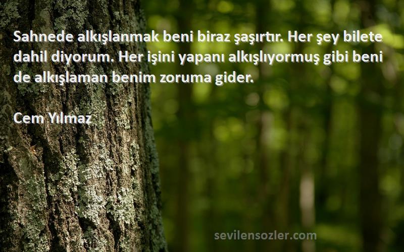 Cem Yılmaz Sözleri 
Sahnede alkışlanmak beni biraz şaşırtır. Her şey bilete dahil diyorum. Her işini yapanı alkışlıyormuş gibi beni de alkışlaman benim zoruma gider.