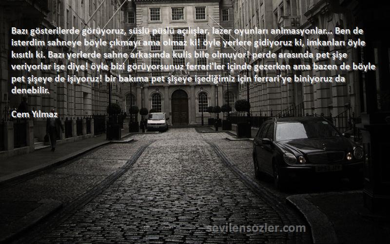 Cem Yılmaz Sözleri 
Bazı gösterilerde görüyoruz, süslü püslü açılışlar, lazer oyunları animasyonlar... Ben de isterdim sahneye böyle çıkmayı ama olmaz ki! öyle yerlere gidiyoruz ki, imkanları öyle kısıtlı ki. Bazı yerlerde sahne arkasında kulis bile olmuyor! perde arasında pet şişe veriyorlar işe diye! öyle bizi görüyorsunuz ferrari'ler içinde gezerken ama bazen de böyle pet şişeye de işiyoruz! bir bakıma pet şişeye işediğimiz için ferrari'ye biniyoruz da denebilir.